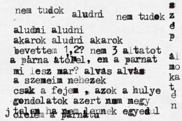 nem tudok aludni nem tudok aludni aludni akarok aludni akarok bevettem 1,2? nem 3 altatot mi lesz mar? alvas alvas ' ' a szemeim nehezek csak a fejem , az ok a hulye gondolatok azert nm em n megy talan ha nem lennek egyesul d d olel em a parnat ' ' a parna ' atolel ' 'm , en a parnat s z e p al mo ka t ' ' e n ' j u