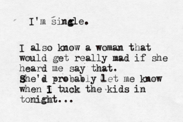 I'm sinc g gle. I also know a woman that would get really mad if she heard me say that. s S S he'd probably let me know when i I I tuck the kids in tonight. ….. 