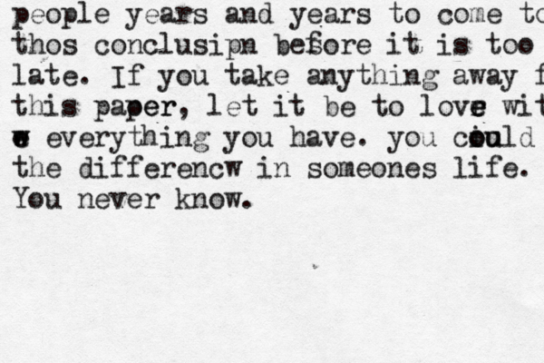 people years and years to come to thos conclusipn bes fore it is too la late. If you take anything away fr this paoer per, let it be to lovr e e e with w e e w everything you have. you ciu oo ould be the differencw in someones life. You never know.