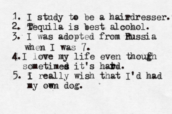 1. I study to be a hairdresser. 2. tequila T is best alcohol. 3. I was adopted from ru R ssia when I was 7. 4.I love my life even thouf gh sometimed s s s it's hatd r r r r . 5. i I really wish that I'd had my oen w w dog.