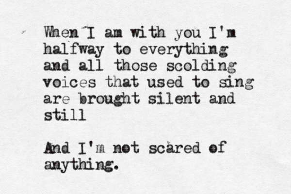 When I am with you I'm halfway to everything and all those scolding voices that used to sing are brought silent and still And I'm not scared of anything.