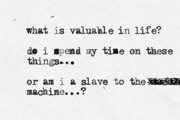 what is valuable in life? do i spend my time on these things... or am i a slave to the machine machine...? xxxxxcx xxxxxxxt 