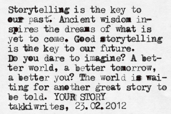 Storytelling is the key to our past. Ancient wisdom in- spires the dreams of what is yet to come. Good storytelling is the key to our future. Do you dare to imagine? A bet- ter world, a better tomorrow, a better you? The world is wai- ting for another great story to be told. YOUR STORY takkiwrites, 23.02.2012 