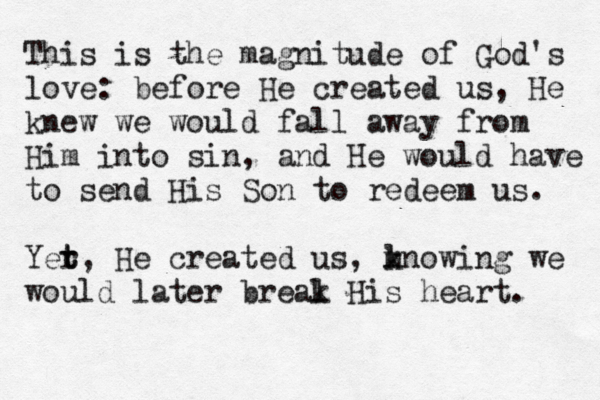 This is the magnitude of God's love: before He created us, He knew we would fall away from Him into sin, and He would have to send His Son to redeem us. Yer t t, He created us, mnowing k l we would later breal k His heart. 