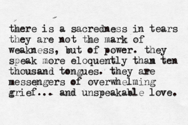there is a sacredness in tears they are not the mark of weakness, but of power. they speak more eloquently tham n ten thousand tongues. they are messengers of overwhelming grief... and unspeakable love. 