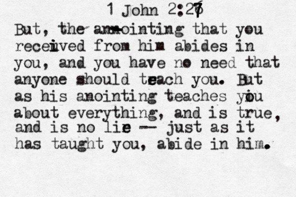 1 John 2:26 7 7 7 7 7 But, the annointing that you receuve i i i d from him abides in you, and you have no need that anyone should tr e e each you . . But as his anointing teaches yiu o o about everything, and is true , and is no lir e e -- just as it has taught you, abide in him. . . . - - - - - - - 