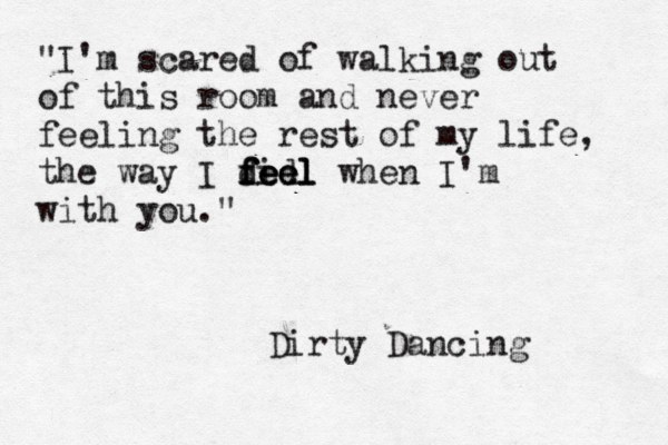 "I'm scared of walking out of this room and never feeling the rest of my life, the way I did feel feel feel when I'm with you." Dirty Dancing