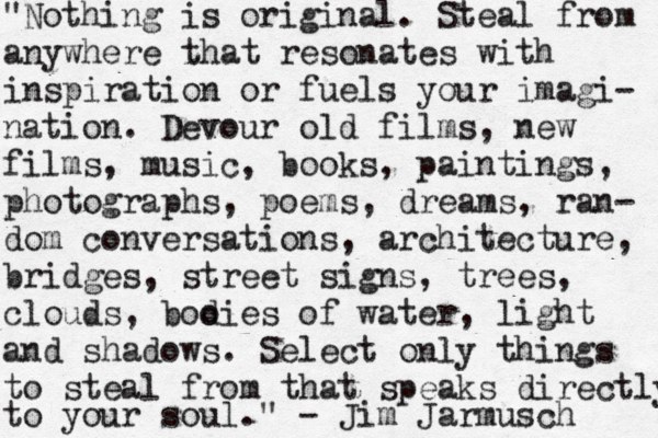 "Nothing is original. Steal from anywhere that resonates with inspiration or fuels your imagi- nation. Devour old films, new films, music, books, paintings, photographs, poems, dreams, ran- dom conversations, architecture, bridges, street signs, trees, clouds, boo dies of water, light and shadows. Select only things to steal from that speaks directly to your soul." - Jim Jarmusch 
