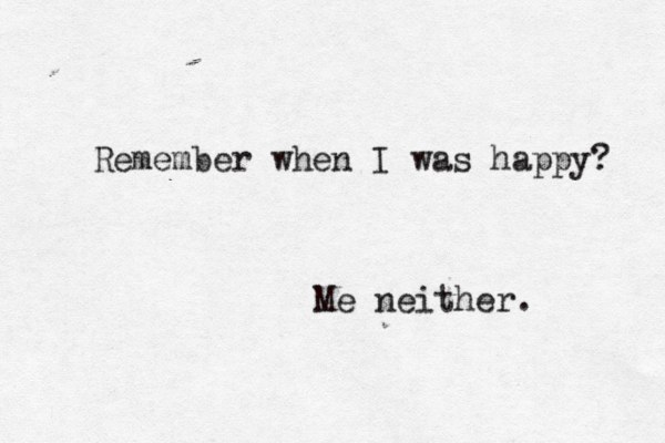 Remember when I was happy? Me neither. 