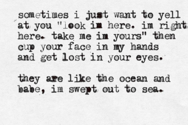 sometimes i just want to yell at you "look im here. im right here. take me im yours" then cup your face in my hands and get lost in your eyes they are like the ocean and babe, im swept out to sea. . 