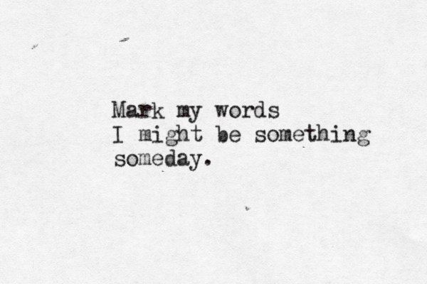 Mark my words I might be something someday. 