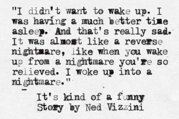 "I didn't want to wake up. I was having a much better time asleep. And that's really sad. It was almost like a reverse nightmare, like when you wake up from a nightmare you're so relieved . I woke up into a nightmare." - It's kind of a funny Story by Ned Vizzini 
