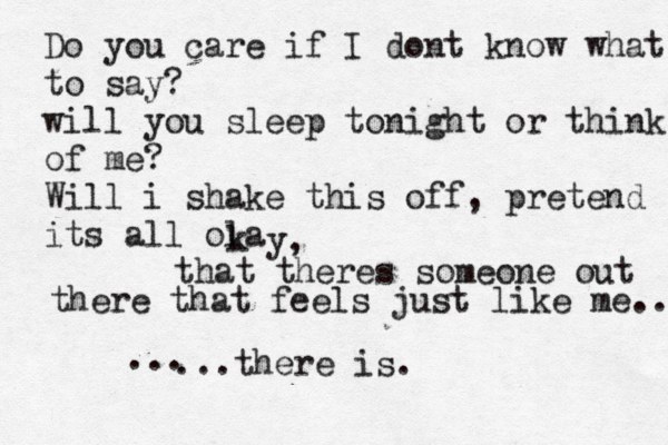 Do you care if I dont know what to say? will you sleep tonight or think of me? Will i shake this off, pretend its all ola k y, that theres someone out there that feels just like me.. ...there is. ...