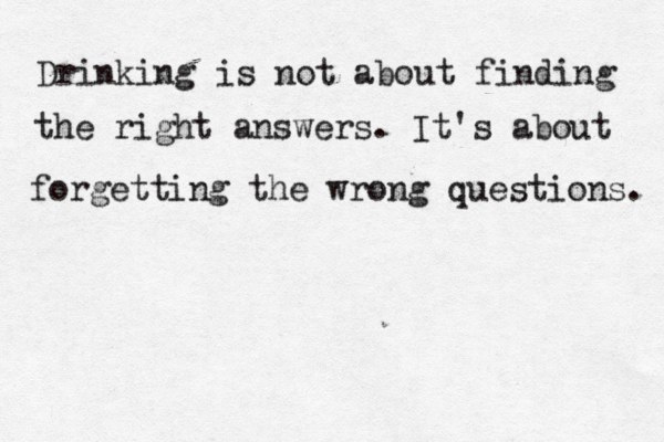Drinking is not about finding the right answers. It's about forgetting the wrong questions. 