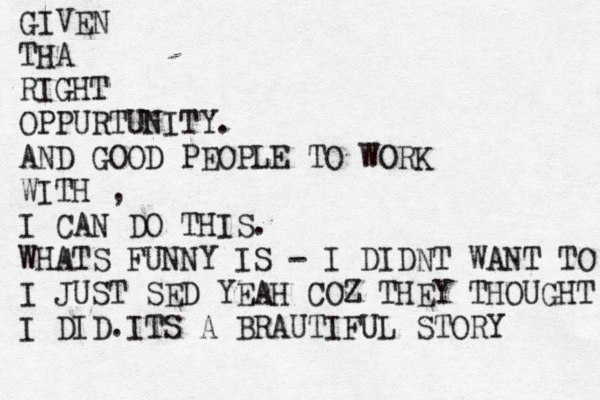 GIVEN THA RIGHT OPPURTUNITY. AND GOOD PEOPLE TO WORK WITH , I CAN DO THIS. WHATS FUNNY IS - I DIDNT WANT TO I JUST SED YEAH COZ THEY THOUGHT I DID.ITS A BRAUTIFUL STORY 