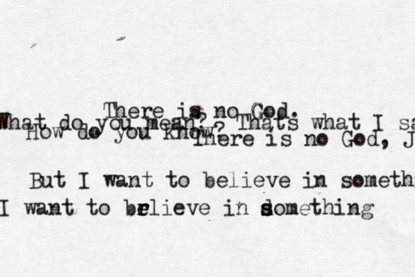 There is no God G G . What do you mean? Thats what I sai How do you know ? There is no God, J But I want to believe in somethibg I want to brlieve e e r in domething s s s 