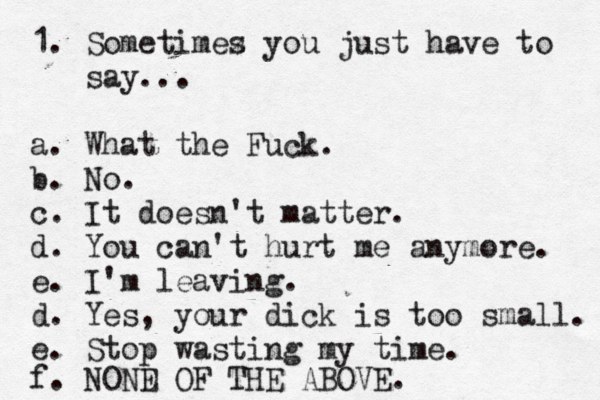 1. Sometimez s you just have to say... a. What the Fuck. b. No. c. It doesn't matter. d. You can't hurt me anymore. e. I'm leaving. d. Yes, your dick is too small. e. Stop wasting my time. f. NOND E OF THE ABOVE. 