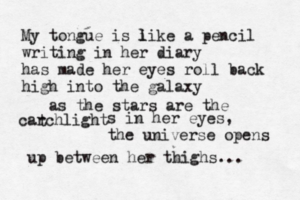 My tongue is i l like a pencil writing in her diary has made her eyes roll back high into the galaxy as the stars are the carchlight t s in her eyes, the universe opens up between her thighs... 
