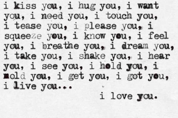 i kiss you, i hug you, i want you, i need you, i touch you, i tease you, i please you, i squeeze you, i know you, i feel you, i breathe you, i dream you, i take you, i shake you, i hear you, i see you, i hold you, i mold you, i get you, i got you, i live you... i love you. 