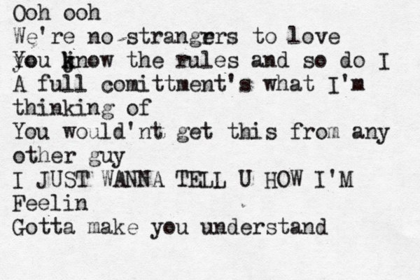 Ooh ooh We're no strangr ers t o love yo You jn k k ow the rules and so do I A full comittment's what I'm thinking of You would'nt get this from any other guy I JUST WANNA TELL U HOW I'M Feelin Gotta make you understand 