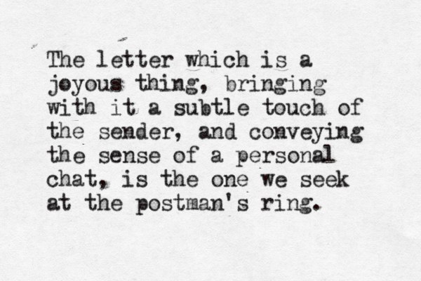 The letter which is a joyous thing, bringing with it a subtle touch of the sender, and conveying the sense of a personal chat, is the one we seek at the postman's ring. 