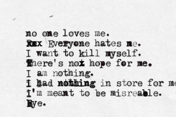 no one loves me. Re xxx x x x x Everyone hates ne m . I want to kill myself. there T R T 's not x x x z x hope for me. I am nothing. i I I h had nthi o thing nothing in store for me. i I'm meant to be misreab e ble. bye. B B