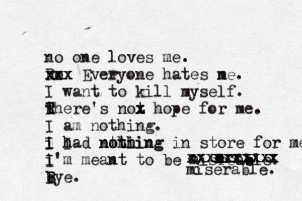 no one loves me. Re xxx x x x x Everyone hates ne m . I want to kill myself. there T R T 's not x x x z x hope for me. I am nothing. i I I h had nthi o thing nothing in store for me. i I'm meant to be misreab e ble. bye. B B e e e e r r r cxxxxxxxxx xxxxxxxxxx miserable. 