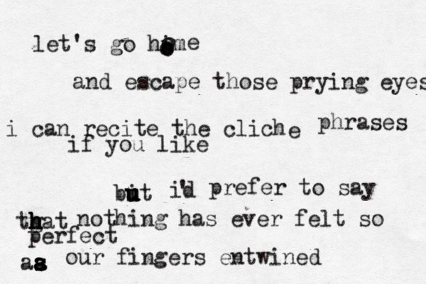 let's go him o o ooooe and escape those prying eyes i can recite the cliché e phrases if you like bit u u u u id ' prefer to say tgat h h h h h nothing has ever felt so perfect aa s s s a a s our fingers entwined 