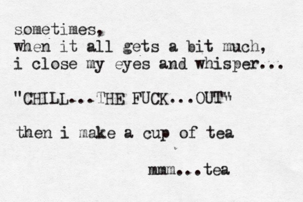 sometimes, when it all gets a bit much, i close my eyes and whisper... "CHILL...THE FUCK...OUT" " then i make a cup of tea mmm...tea 