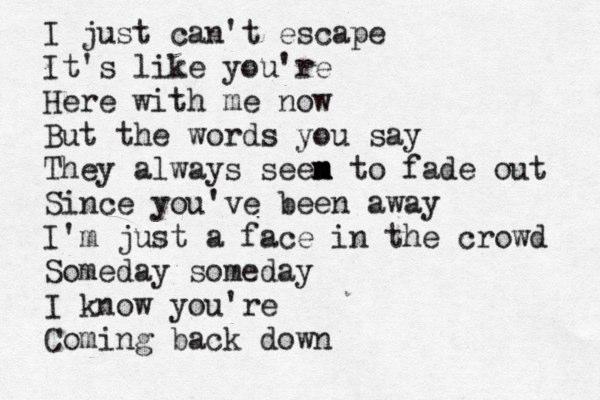 I just can't escape It's like you're Here with me now But the words you say They always seen m m m to fade out Since you've been away I'm just a face in the crowd Someday someday I know you're Coming back down