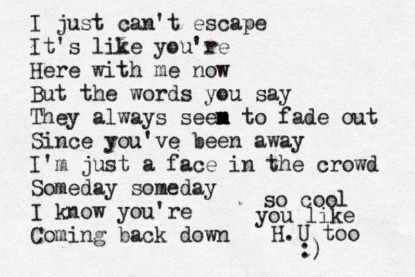 I just can't escape It's like you're Here with me now But the words you say They always seen m m m to fade out Since you've been away I'm just a face in the crowd Someday someday I know you're Coming back down so cool you like H.U too :)