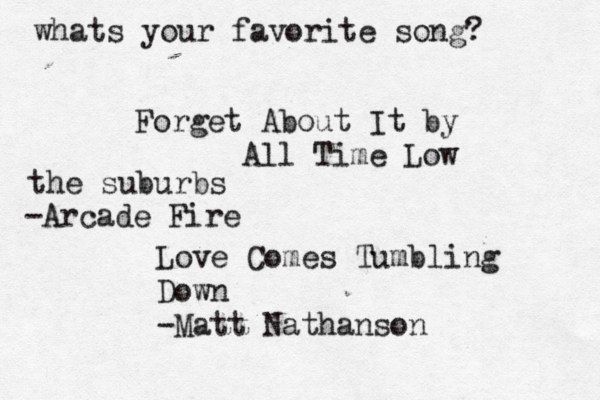 whats your favorite song? Forget About It by All Time Low Love Comes Tumbling Down -Matt Nathanson the suburbs -Arcade Fire