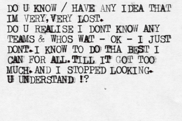 DO U KNOW / HAVE ANY IDEA THAT IM VERY,VERY LOST. DO U REALISE I DONT KNOW ANY TEAMS & WHOS WAT - OK - I JUST DONT.I KNOW TO DO THA BEST I CAN FOR ALL.TILL IT GOT TOO MUCH.AND I STOPPED LOOKING. U UNDERSTAND !?
