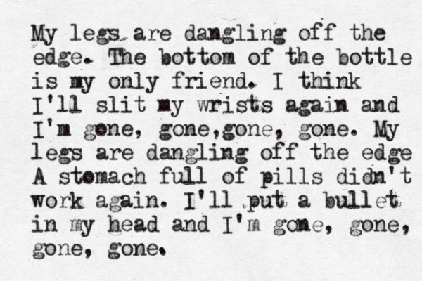 My legs are dangling off the edge. The bottom of the bottle is my only friend. I think I'll slit my wrists again and I'm gone, gone,gone, gone. My legs are dangling off the edge A stomach full of pills didn't work again. I'll put a bull let in my head and I'm gone, gone, gone, gone. .