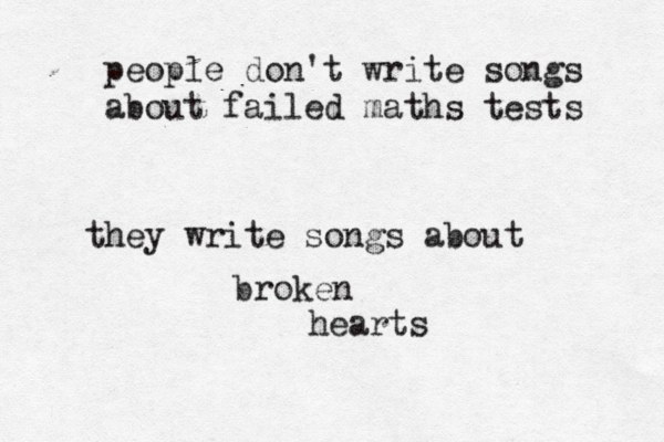 people don't write songs about failed maths tests they write songs about broken hearts 