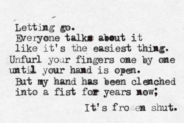 Letting go. Everyone talks about it like it's the easiest thing. Unfurl your fingers one by one until your hand is open. But my hand has been clenched into a fist for years now; It's frozen shut. 