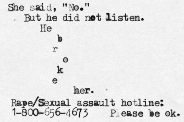 She said, "No." But he did not listen. He b r o k e her. Rape/Sexual assault hotline: 1-800-656-4673 Please be ok. 