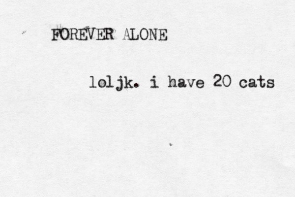 FOREVER ALONE loljk. i have 20 cats 