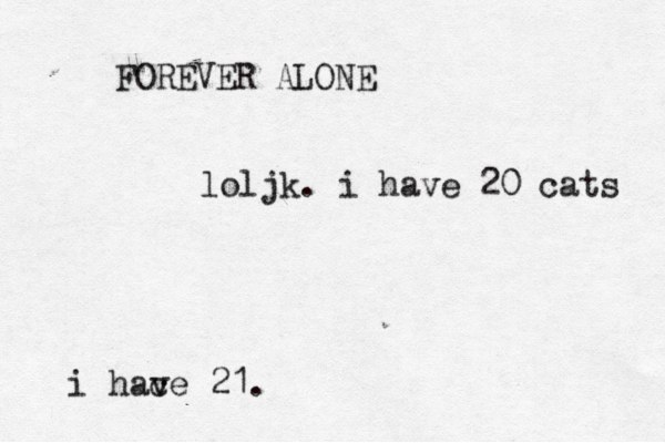 FOREVER ALONE loljk. i have 20 cats i hac ve 21.