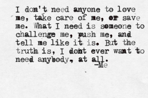 I don't need anyone to love me, take care of me, or save me. What I need is someone to challenge me, push me, and tell me like it is. But the truth is, I dobt n n ever want to need anybody. -Me , at all. 