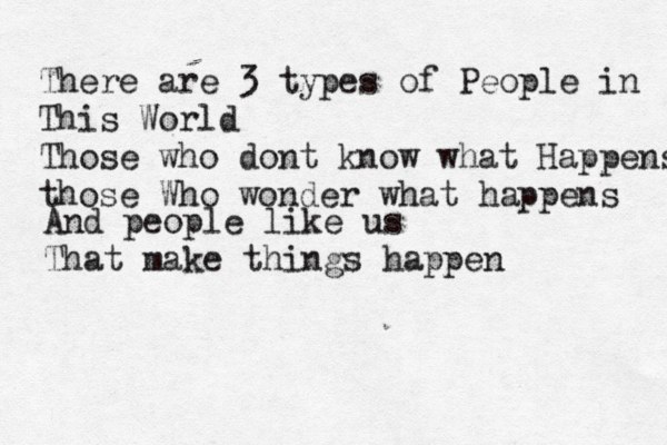 There are 3 types of People in This World Those who dont know what Happens those Who wonder what happens And people like us That make things happen