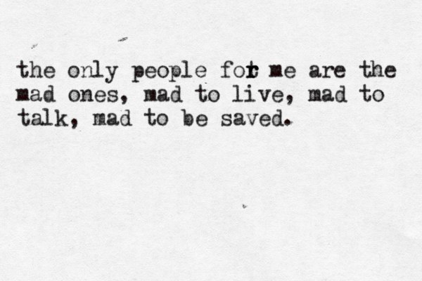 the only people fot r r me are the mad ones, mad to live, mad to talk, mad to be saved. 
