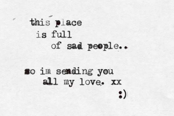 this place is full of sad people.. so im sending you all my love. xx :)