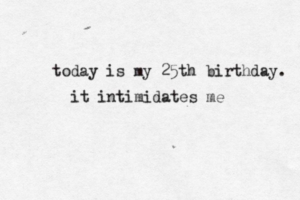 today is my 25th birthday. it intimidates me 