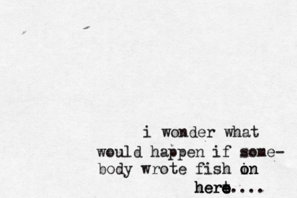 i wonder what would happen if some- body wrote fish in o on hert e e e e here.... 