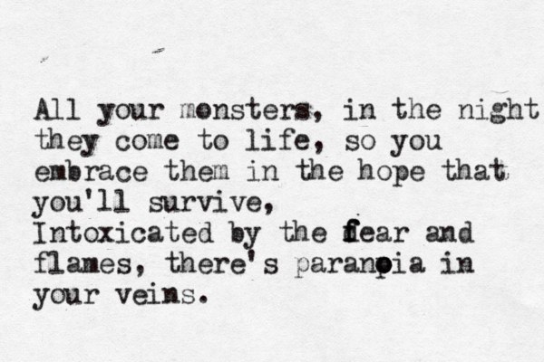 All your monsters, in the night they come to life, so you embrace them in the hope that you'll survive, Intoxicated by the d f f fear and flames, there's paranp o oia in your veins.