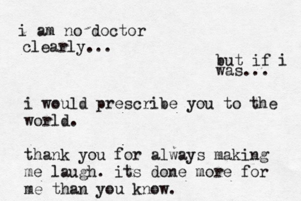 but if i was... i am no doctor clearly... i would prescribe you to the world. thank you for always making me laugh. its done more for me than you know. 