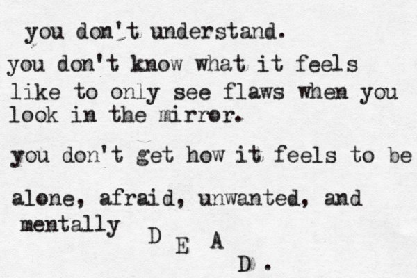 you don't understand. you don't understand what it's lik you don't understand. you don't know what it feels like to only see flaws when you look in the mirror. you don't get how it feels to be alone, afraid, unwanted, and mentally D E A D . 