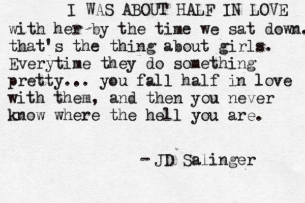 I WAS ABOUT HALF IN LOVE with her by the time we sat down. that's the thing about girls. Everytime they do something pretty... you fall half in love with them, and then you never know where the hell you are. JD Salinger -