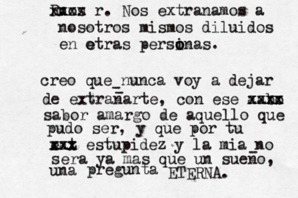creo que nunca voy a dejar de extranarte, con ese aabo xxxx xxxx sabor amargo de aquello que pudo ser, y que por tu eat xxx xxx estupidez y la mia no sera ya mas que un sueno, una pregunta ETERNA. - - - nos R. xxxx x r . Nos extranamos a nosotros mismos diluidos en e otras persinas o o o . 